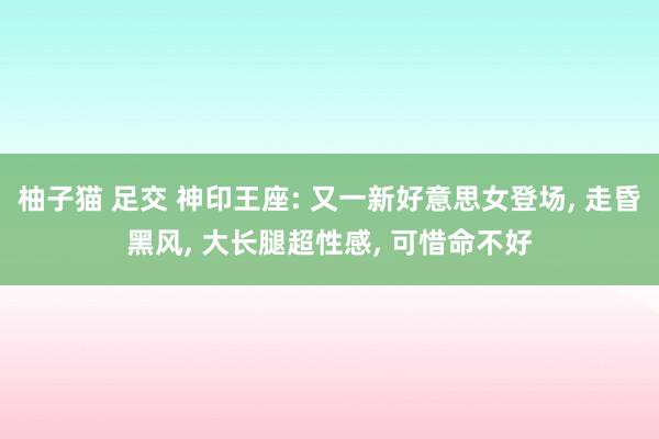 柚子猫 足交 神印王座: 又一新好意思女登场， 走昏黑风， 大长腿超性感， 可惜命不好