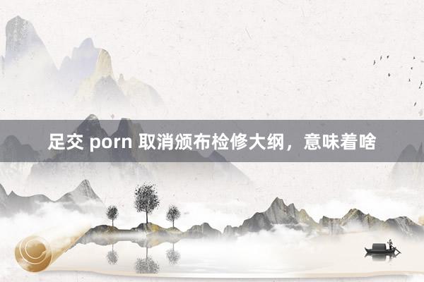 足交 porn 取消颁布检修大纲,意味着啥