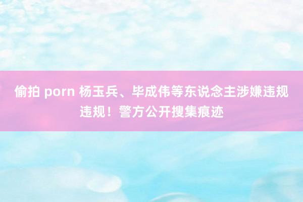 偷拍 porn 杨玉兵、毕成伟等东说念主涉嫌违规违规！警方公开搜集痕迹
