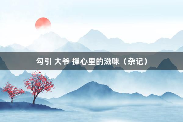 勾引 大爷 操心里的滋味（杂记）