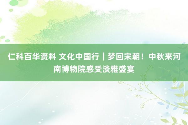 仁科百华资料 文化中国行｜梦回宋朝！中秋来河南博物院感受淡雅盛宴