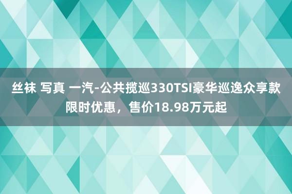 丝袜 写真 一汽-公共揽巡330TSI豪华巡逸众享款限时优惠，售价18.98万元起