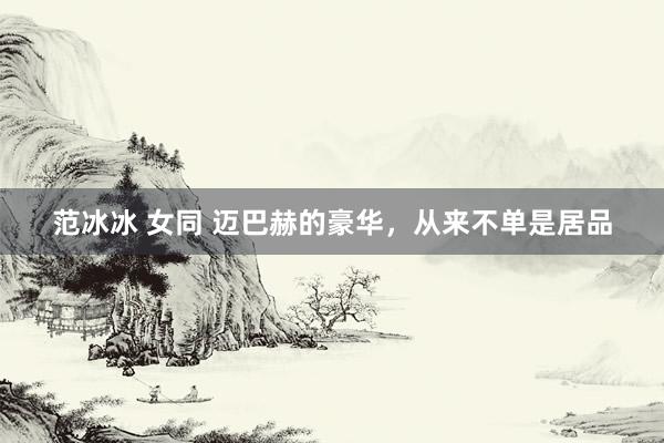 范冰冰 女同 迈巴赫的豪华，从来不单是居品