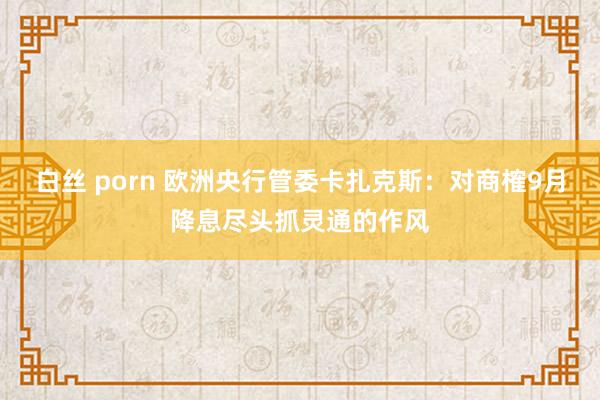 白丝 porn 欧洲央行管委卡扎克斯:对商榷9月降息尽头抓灵通的作风