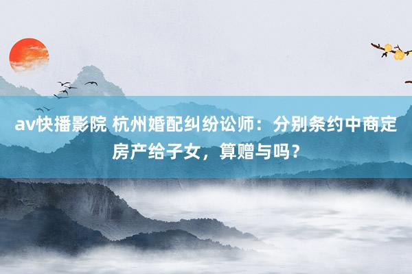 av快播影院 杭州婚配纠纷讼师：分别条约中商定房产给子女，算赠与吗？