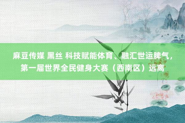 麻豆传媒 黑丝 科技赋能体育、融汇世运脾气，第一届世界全民健身大赛（西南区）远离