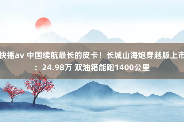 快播av 中国续航最长的皮卡！长城山海炮穿越版上市：24.98万 双油箱能跑1400公里