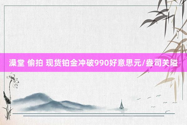 澡堂 偷拍 现货铂金冲破990好意思元/盎司关隘