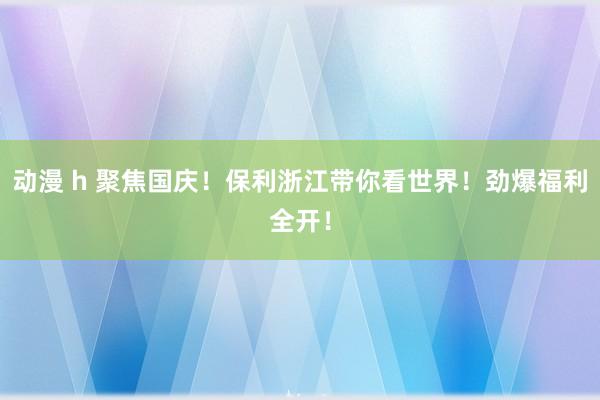 动漫 h 聚焦国庆！保利浙江带你看世界！劲爆福利全开！