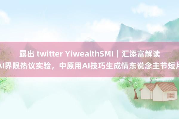 露出 twitter YiwealthSMI｜汇添富解读AI界限热议实验，中原用AI技巧生成情东说念主节短片