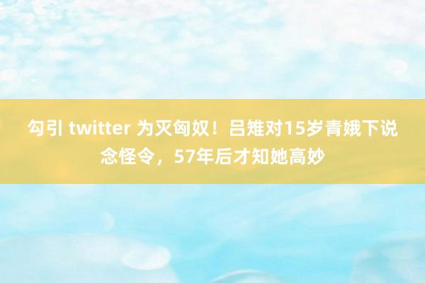 勾引 twitter 为灭匈奴！吕雉对15岁青娥下说念怪令，57年后才知她高妙