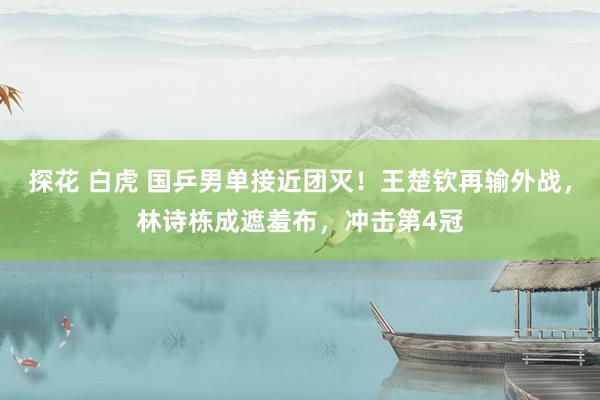 探花 白虎 国乒男单接近团灭！王楚钦再输外战，林诗栋成遮羞布，冲击第4冠