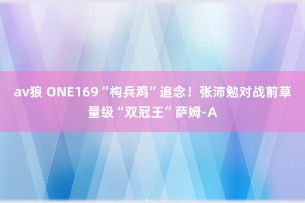 av狼 ONE169“构兵鸡”追念!张沛勉对战前草量级“双冠王”萨姆-A
