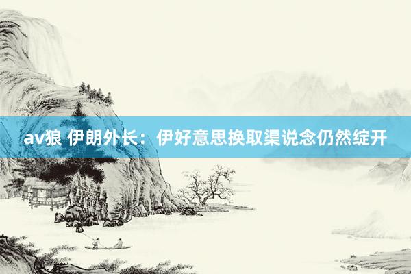 av狼 伊朗外长:伊好意思换取渠说念仍然绽开