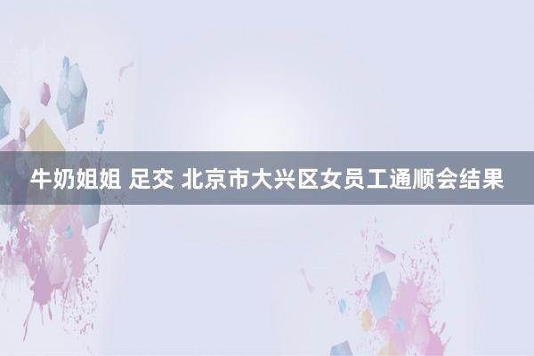牛奶姐姐 足交 北京市大兴区女员工通顺会结果