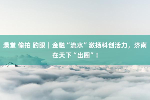 澡堂 偷拍 趵眼｜金融“流水”激扬科创活力，济南在天下“出圈”！