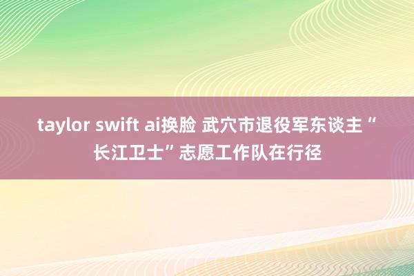 taylor swift ai换脸 武穴市退役军东谈主“长江卫士”志愿工作队在行径