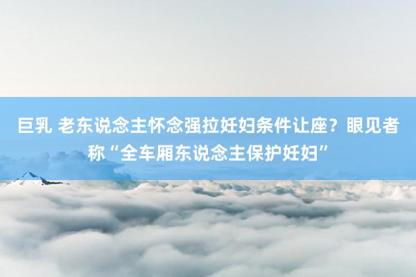 巨乳 老东说念主怀念强拉妊妇条件让座?眼见者称“全车厢东说念主保护妊妇”