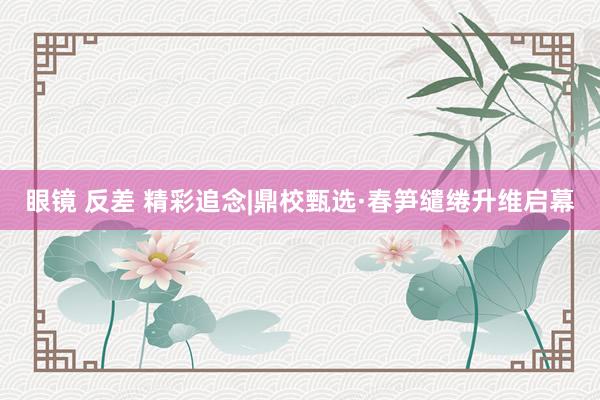 眼镜 反差 精彩追念|鼎校甄选·春笋缱绻升维启幕