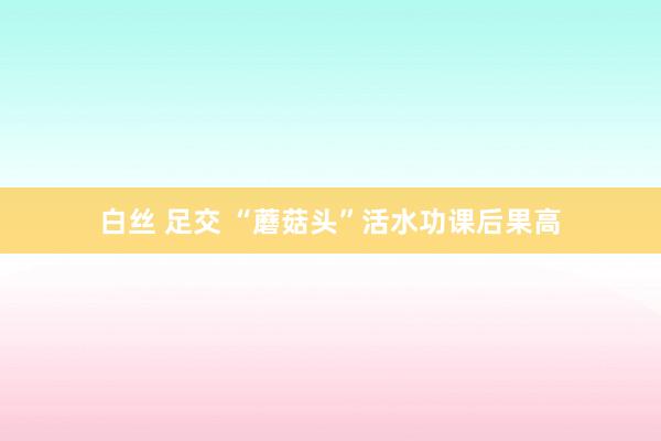 白丝 足交 “蘑菇头”活水功课后果高