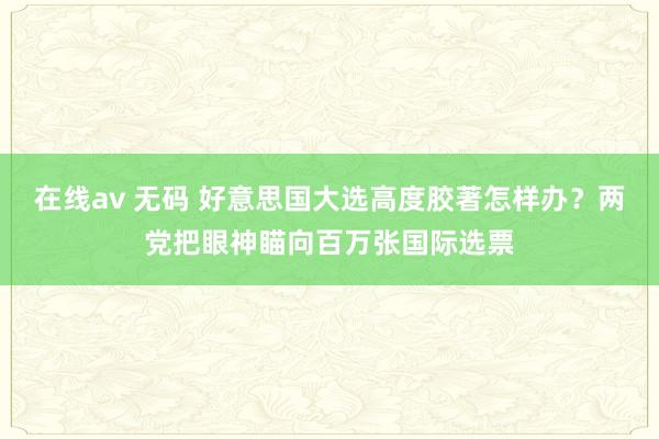 在线av 无码 好意思国大选高度胶著怎样办？两党把眼神瞄向百万张国际选票