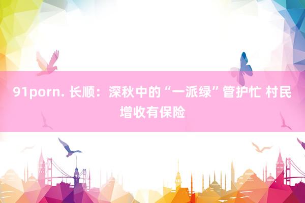 91porn. 长顺：深秋中的“一派绿”管护忙 村民增收有保险