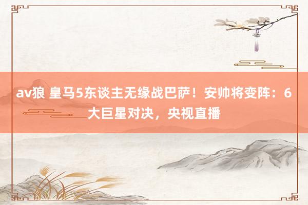 av狼 皇马5东谈主无缘战巴萨！安帅将变阵：6大巨星对决，央视直播