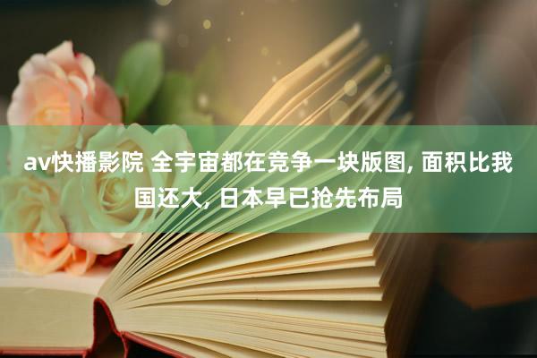 av快播影院 全宇宙都在竞争一块版图， 面积比我国还大， 日本早已抢先布局