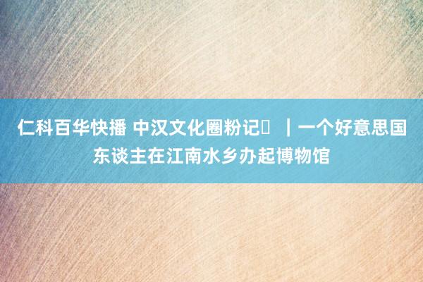 仁科百华快播 中汉文化圈粉记⑳｜一个好意思国东谈主在江南水乡办起博物馆