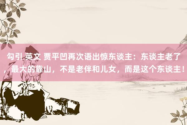勾引 英文 贾平凹再次语出惊东谈主:东谈主老了,最大的靠山,不是老伴和儿女,而是这个东谈主!