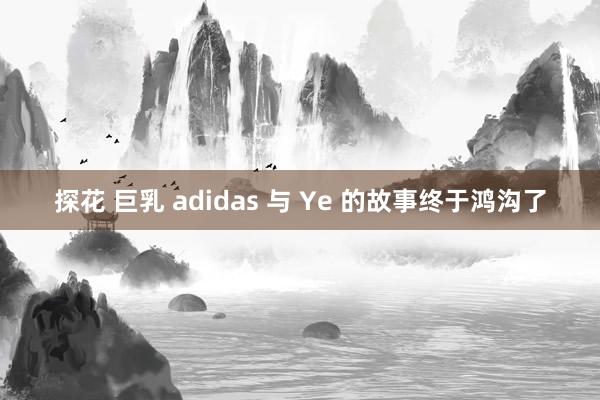探花 巨乳 adidas 与 Ye 的故事终于鸿沟了