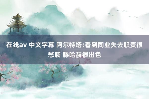 在线av 中文字幕 阿尔特塔:看到同业失去职责很愁肠 滕哈赫很出色