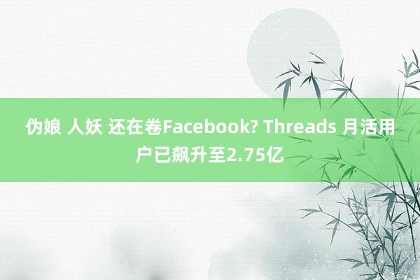 伪娘 人妖 还在卷Facebook? Threads 月活用户已飙升至2.75亿