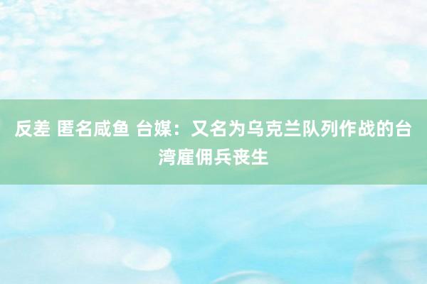 反差 匿名咸鱼 台媒:又名为乌克兰队列作战的台湾雇佣兵丧生