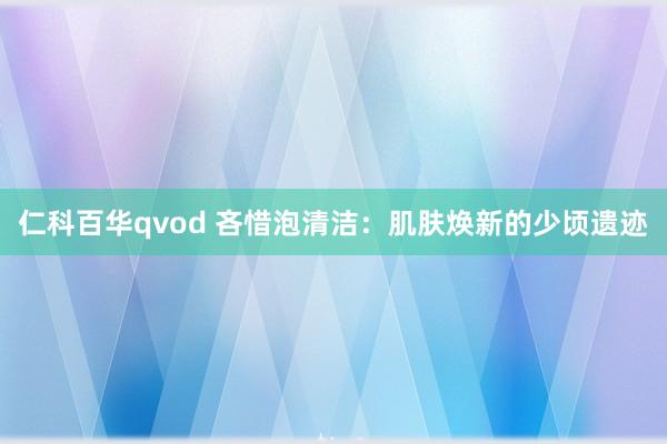仁科百华qvod 吝惜泡清洁：肌肤焕新的少顷遗迹