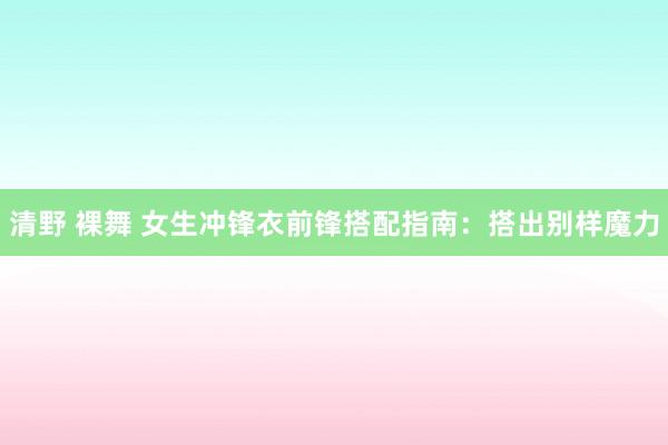 清野 裸舞 女生冲锋衣前锋搭配指南：搭出别样魔力