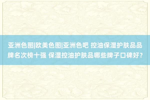 亚洲色图|欧美色图|亚洲色吧 控油保湿护肤品品牌名次榜十强 保湿控油护肤品哪些牌子口碑好？