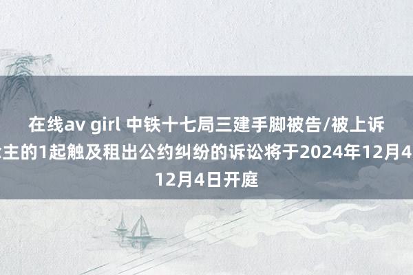 在线av girl 中铁十七局三建手脚被告/被上诉东说念主的1起触及租出公约纠纷的诉讼将于2024年12月4日开庭