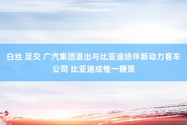 白丝 足交 广汽集团退出与比亚迪结伴新动力客车公司 比亚迪成惟一鞭策