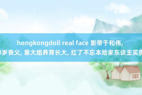 hongkongdoll real face 影帝于和伟， 3岁丧父， 靠大姐养育长大， 红了不忘本给家东谈主买房