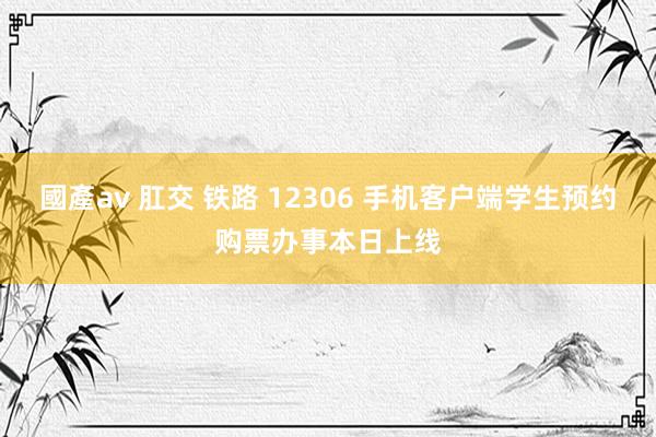國產av 肛交 铁路 12306 手机客户端学生预约购票办事本日上线