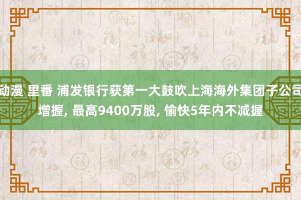 动漫 里番 浦发银行获第一大鼓吹上海海外集团子公司增握， 最高9400万股， 愉快5年内不减握