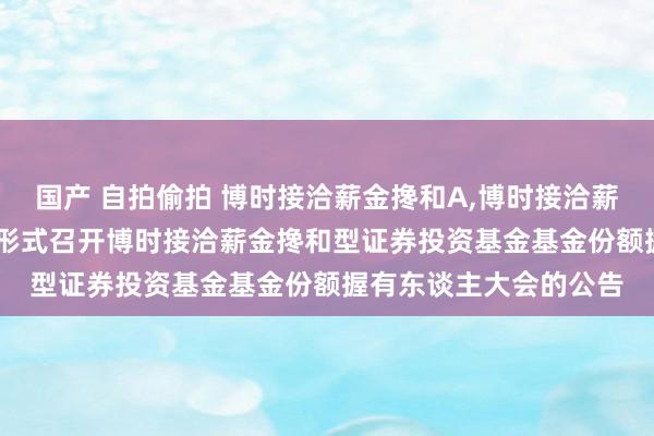 国产 自拍偷拍 博时接洽薪金搀和A,博时接洽薪金搀和C: 对于以通信形式召开博时接洽薪金搀和型证券投资基金基金份额握有东谈主大会的公告