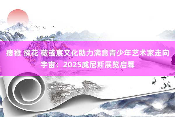 瘦猴 探花 薇彧宸文化助力满意青少年艺术家走向宇宙：2025威尼斯展览启幕