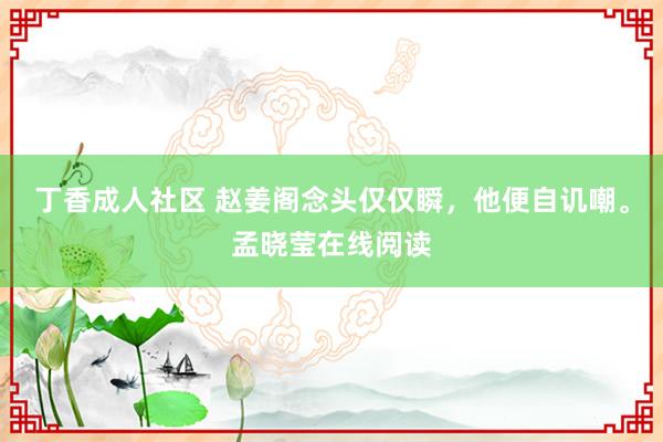 丁香成人社区 赵姜阁念头仅仅瞬，他便自讥嘲。孟晓莹在线阅读