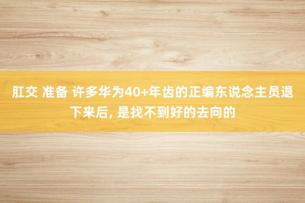 肛交 准备 许多华为40+年齿的正编东说念主员退下来后， 是找不到好的去向的