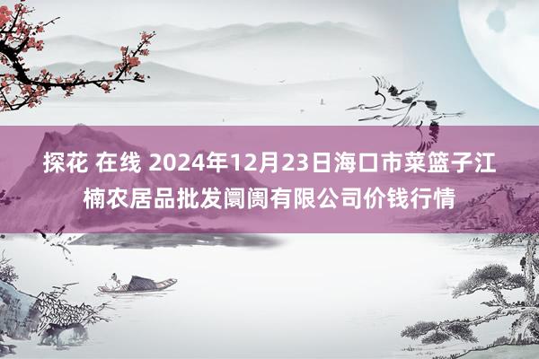 探花 在线 2024年12月23日海口市菜篮子江楠农居品批发阛阓有限公司价钱行情