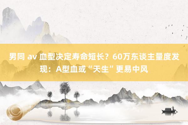 男同 av 血型决定寿命短长？60万东谈主量度发现：A型血或“天生”更易中风