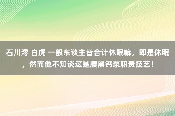 石川澪 白虎 一般东谈主皆合计休眠嘛，即是休眠，然而他不知谈这是腹黑钙泵职责技艺！