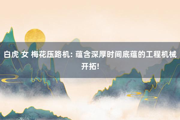 白虎 女 梅花压路机: 蕴含深厚时间底蕴的工程机械开拓!